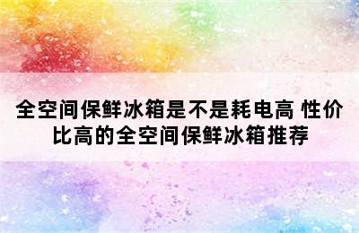 全空间保鲜冰箱是不是耗电高 性价比高的全空间保鲜冰箱推荐